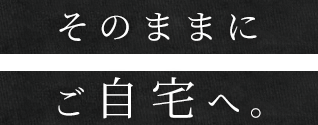 そのままにご自宅へ。